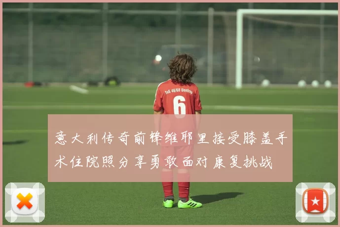 意大利传奇前锋维耶里接受膝盖手术住院照分享勇敢面对康复挑战