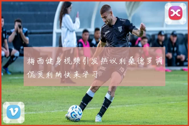梅西健身视频引发热议利桑德罗调侃莫利纳快来学习