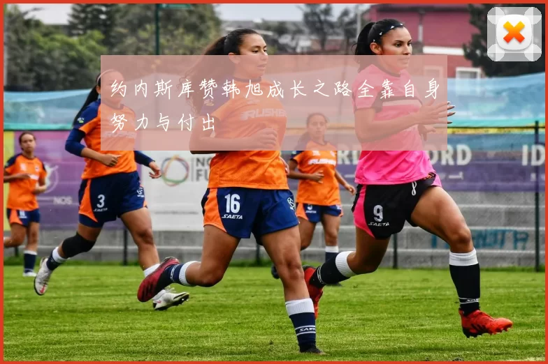约内斯库赞韩旭成长之路全靠自身努力与付出