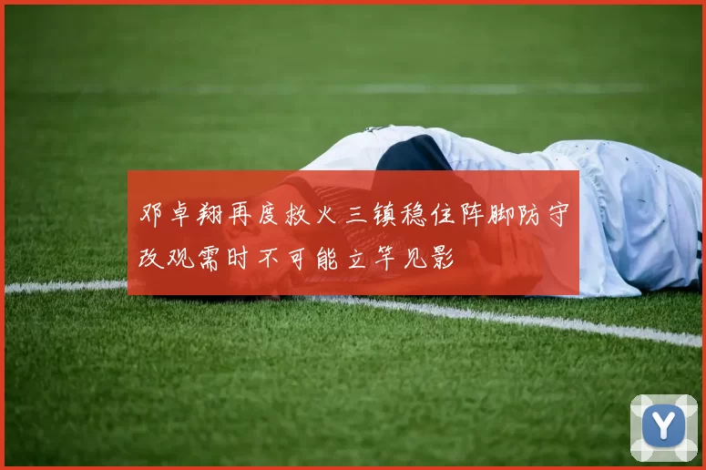 邓卓翔再度救火三镇稳住阵脚防守改观需时不可能立竿见影