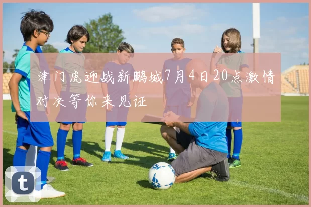 津门虎迎战新鹏城7月4日20点激情对决等你来见证