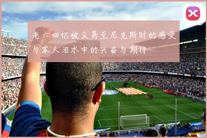 老六回忆被交易至尼克斯时的感受与家人泪水中的兴奋与期待