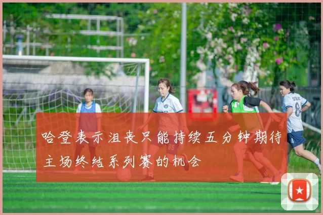 哈登表示沮丧只能持续五分钟期待主场终结系列赛的机会
