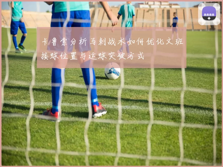 卡鲁索分析马刺战术如何优化文班接球位置与运球突破方式
