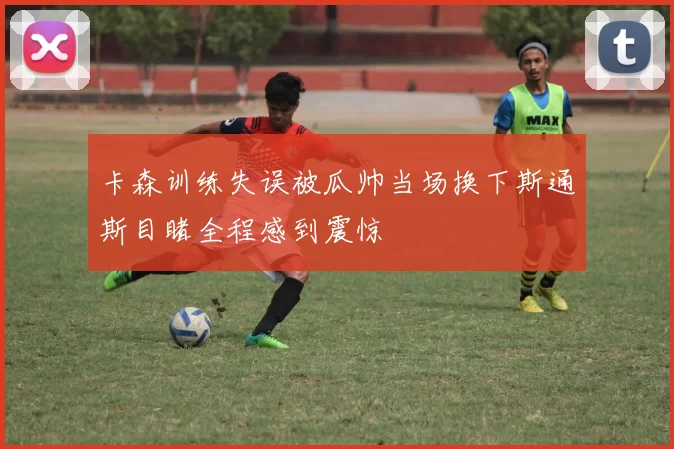 卡森训练失误被瓜帅当场换下斯通斯目睹全程感到震惊