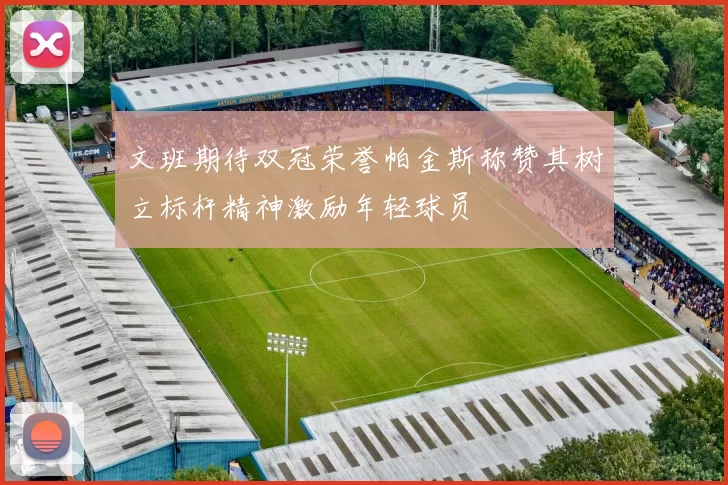 文班期待双冠荣誉帕金斯称赞其树立标杆精神激励年轻球员