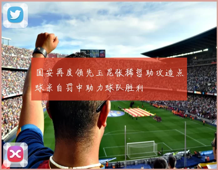 国安再度领先玉昆张稀哲助攻造点球亲自罚中助力球队胜利